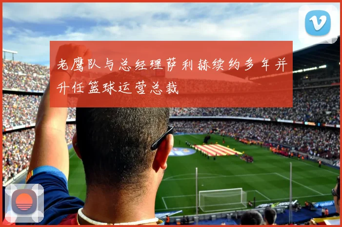 老鹰队与总经理萨利赫续约多年并升任篮球运营总裁