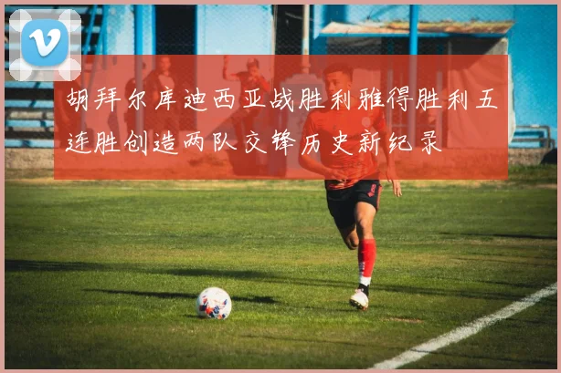胡拜尔库迪西亚战胜利雅得胜利五连胜创造两队交锋历史新纪录