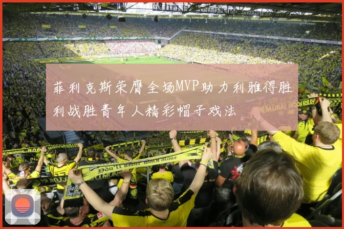 菲利克斯荣膺全场MVP助力利雅得胜利战胜青年人精彩帽子戏法