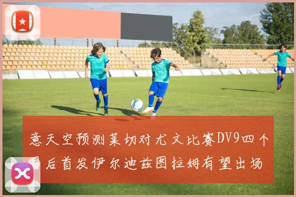 意天空预测莱切对尤文比赛DV9四个月后首发伊尔迪兹图拉姆有望出场