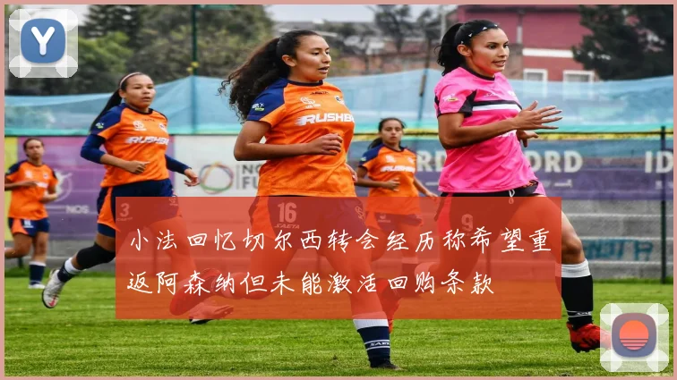 小法回忆切尔西转会经历称希望重返阿森纳但未能激活回购条款