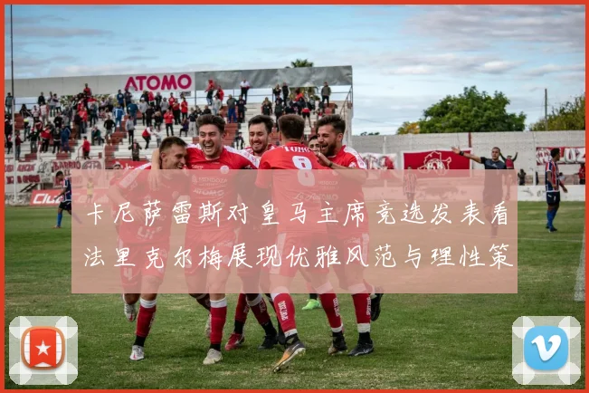 卡尼萨雷斯对皇马主席竞选发表看法里克尔梅展现优雅风范与理性策略