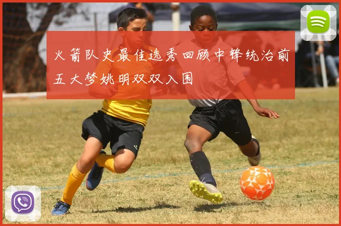 火箭队史最佳选秀回顾中锋统治前五大梦姚明双双入围