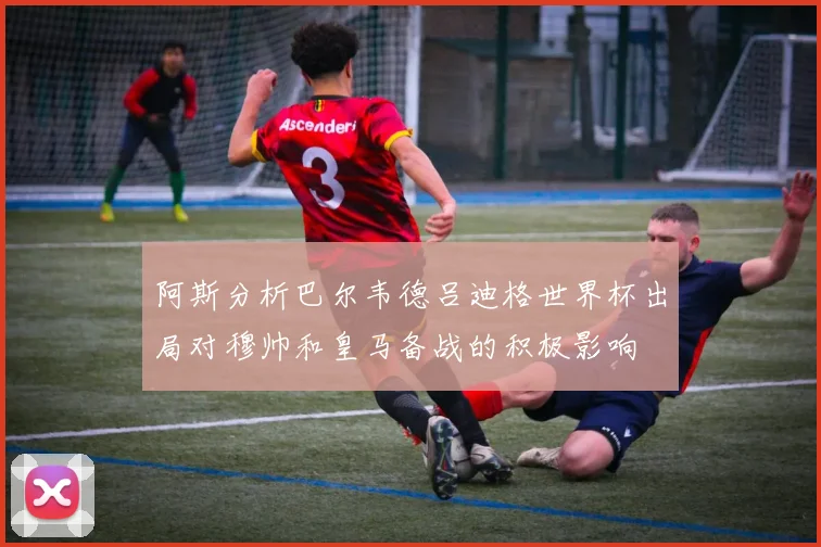 阿斯分析巴尔韦德吕迪格世界杯出局对穆帅和皇马备战的积极影响