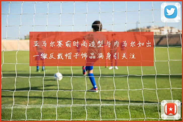 亚马尔赛前时尚造型与内马尔如出一辙反戴帽子饰品满身引关注