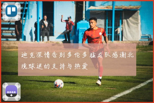迪克深情告别多伦多猛龙队感谢北境球迷的支持与热爱