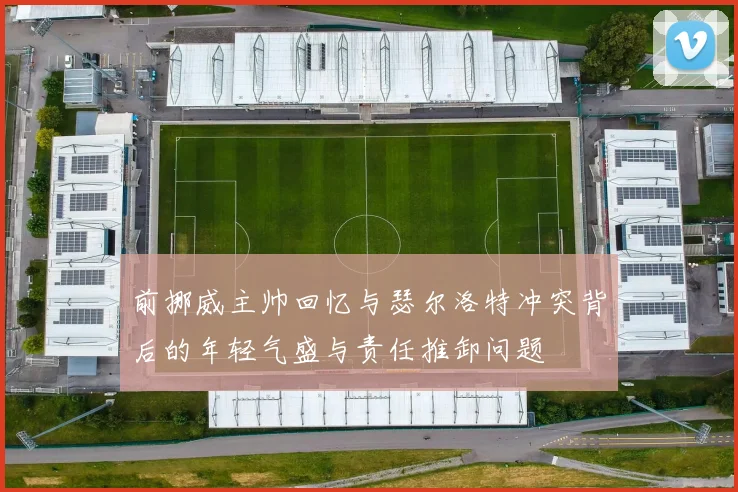 前挪威主帅回忆与瑟尔洛特冲突背后的年轻气盛与责任推卸问题