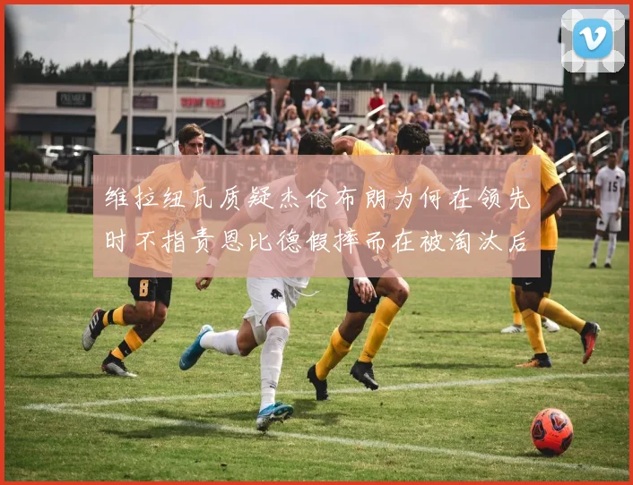 维拉纽瓦质疑杰伦布朗为何在领先时不指责恩比德假摔而在被淘汰后才发声